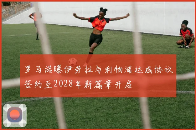 罗马诺曝伊劳拉与利物浦达成协议签约至2028年新篇章开启