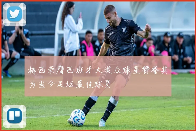 梅西荣膺西班牙大奖众球星赞誉其为当今足坛最佳球员