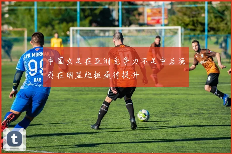 中国女足在亚洲竞争力不足中后场存在明显短板亟待提升