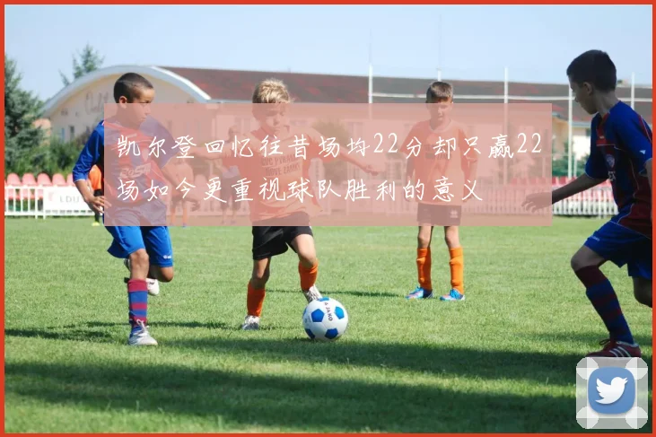 凯尔登回忆往昔场均22分却只赢22场如今更重视球队胜利的意义