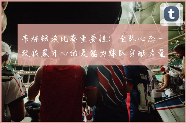 韦林顿谈比赛重要性：全队心态一致我最开心的是能为球队贡献力量