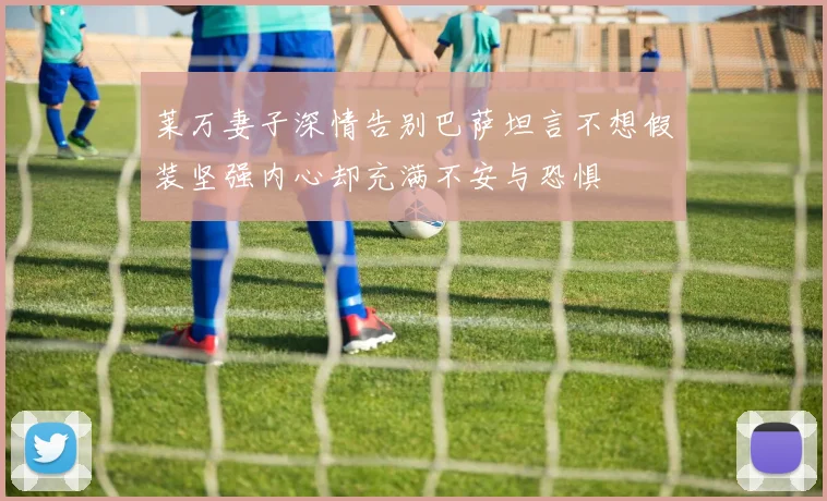 莱万妻子深情告别巴萨坦言不想假装坚强内心却充满不安与恐惧