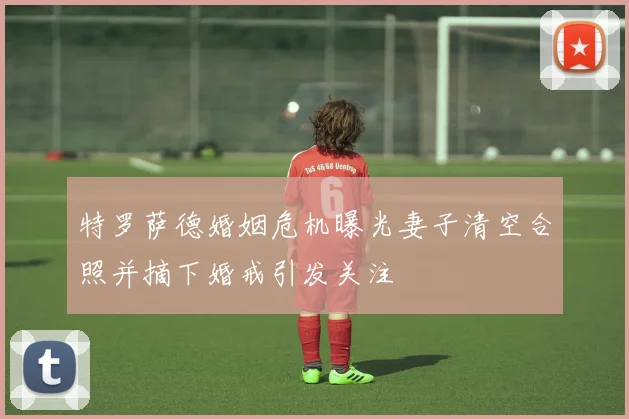 特罗萨德婚姻危机曝光妻子清空合照并摘下婚戒引发关注