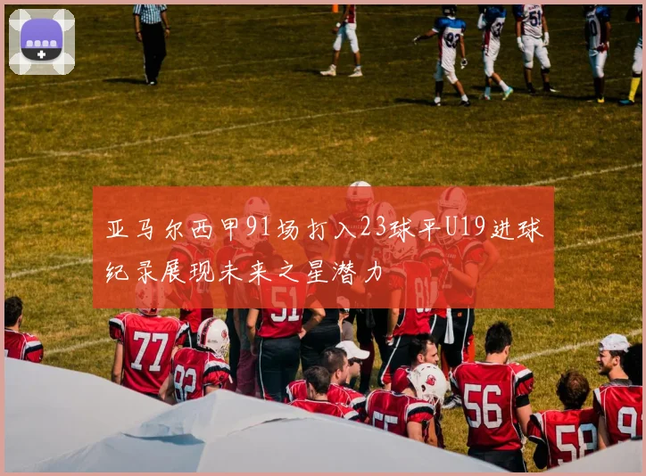 亚马尔西甲91场打入23球平U19进球纪录展现未来之星潜力