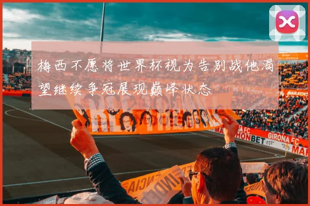 梅西不愿将世界杯视为告别战他渴望继续争冠展现巅峰状态