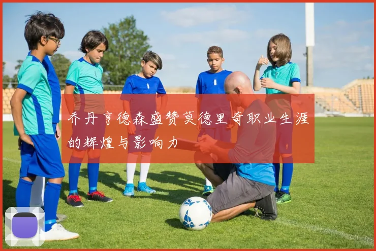 乔丹亨德森盛赞莫德里奇职业生涯的辉煌与影响力