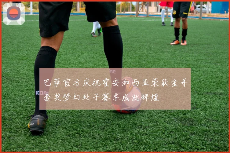 巴萨官方庆祝霍安加西亚荣获金手套奖梦幻处子赛季成就辉煌