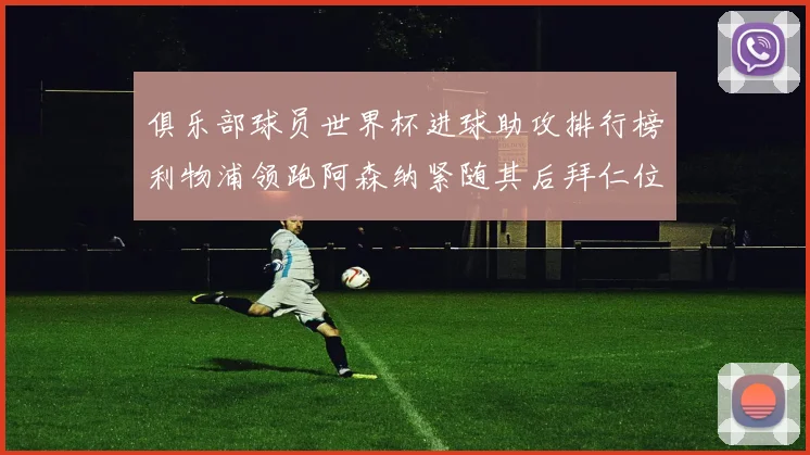 俱乐部球员世界杯进球助攻排行榜利物浦领跑阿森纳紧随其后拜仁位列第三