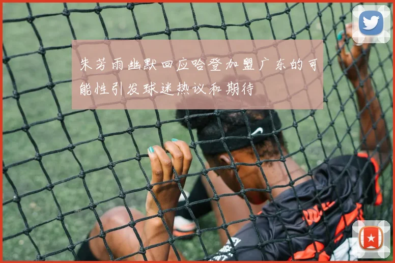 朱芳雨幽默回应哈登加盟广东的可能性引发球迷热议和期待