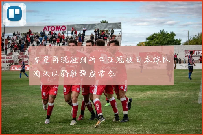 克星再现胜利两年亚冠被日本球队淘汰以弱胜强成常态