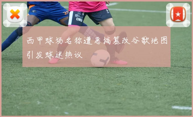 西甲球场名称遭恶搞篡改谷歌地图引发球迷热议