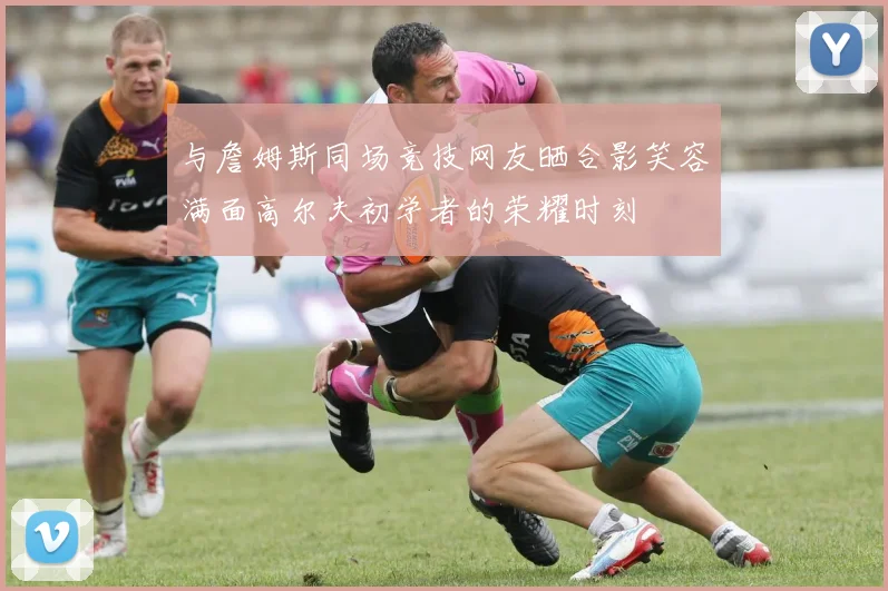 与詹姆斯同场竞技网友晒合影笑容满面高尔夫初学者的荣耀时刻