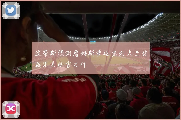波蒂斯预测詹姆斯重返克利夫兰将成完美收官之作
