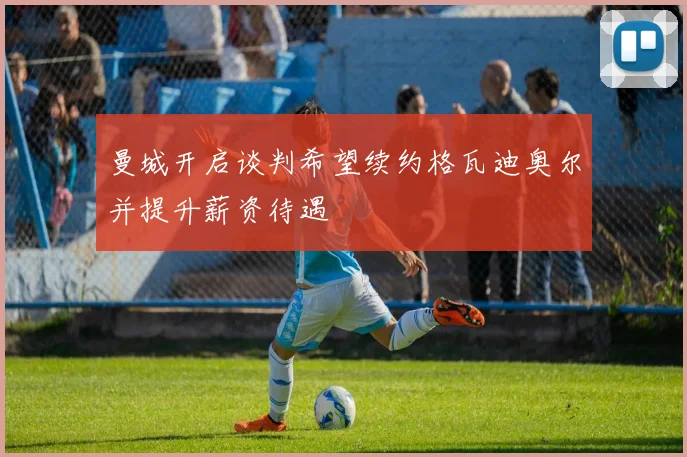 曼城开启谈判希望续约格瓦迪奥尔并提升薪资待遇