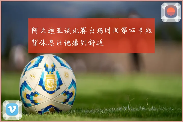 阿夫迪亚谈比赛出场时间第四节短暂休息让他感到舒适