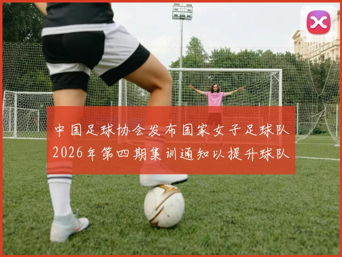 中国足球协会发布国家女子足球队2026年第四期集训通知以提升球队实力和备战水平
